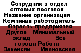 Сотрудник в отдел оптовых поставок › Название организации ­ Компания-работодатель › Отрасль предприятия ­ Другое › Минимальный оклад ­ 22 000 - Все города Работа » Вакансии   . Ивановская обл.